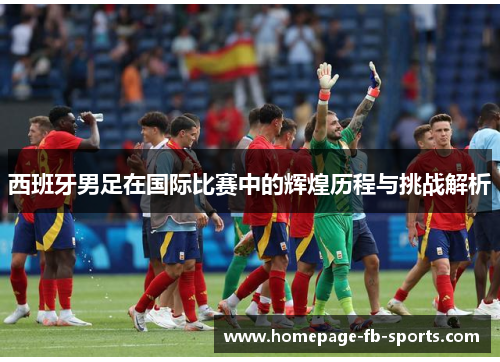 西班牙男足在国际比赛中的辉煌历程与挑战解析