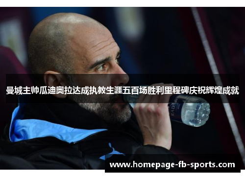 曼城主帅瓜迪奥拉达成执教生涯五百场胜利里程碑庆祝辉煌成就